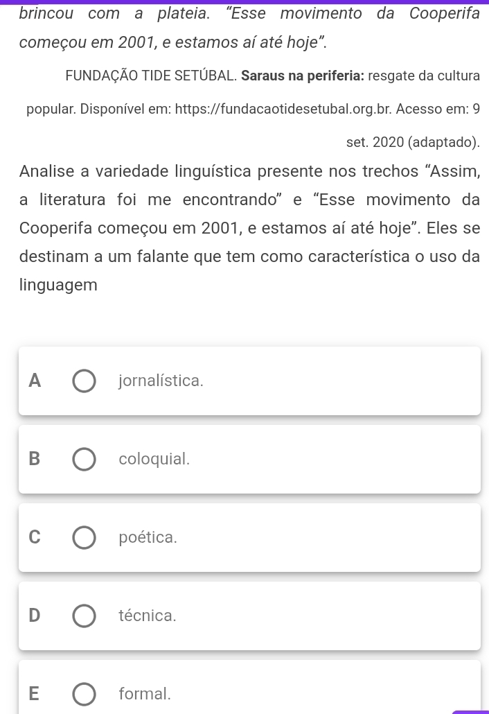 brincou com a plateia. “Esse movimento da Cooperifa
começou em 2001, e estamos aí até hoje".
FUNDAÇÃO TIDE SETÚBAL. Saraus na periferia: resgate da cultura
popular. Disponível em: https://fundacaotidesetubal.org.br. Acesso em: 9
set. 2020 (adaptado).
Analise a variedade linguística presente nos trechos “Assim,
a literatura foi me encontrando” e “Esse movimento da
Cooperifa começou em 2001, e estamos aí até hoje". Eles se
destinam a um falante que tem como característica o uso da
linguagem
A jornalística.
B coloquial.
C poética.
D técnica.
E formal.