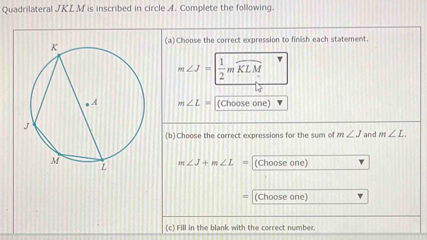 Quadrilateral JKLM is inscribed in circle A. Complete the following. 
(a)Choose the correct expression to finish each statement.
m∠ J= 1/2 mwidehat KLM
m∠ L=
(Choose one) 
(b)Choose the correct expressions for the sum of m∠ J and m∠ L.
m∠ J+m∠ L= (Choose one) 
= (Choose one) 
(c) Fill in the blank with the correct number.