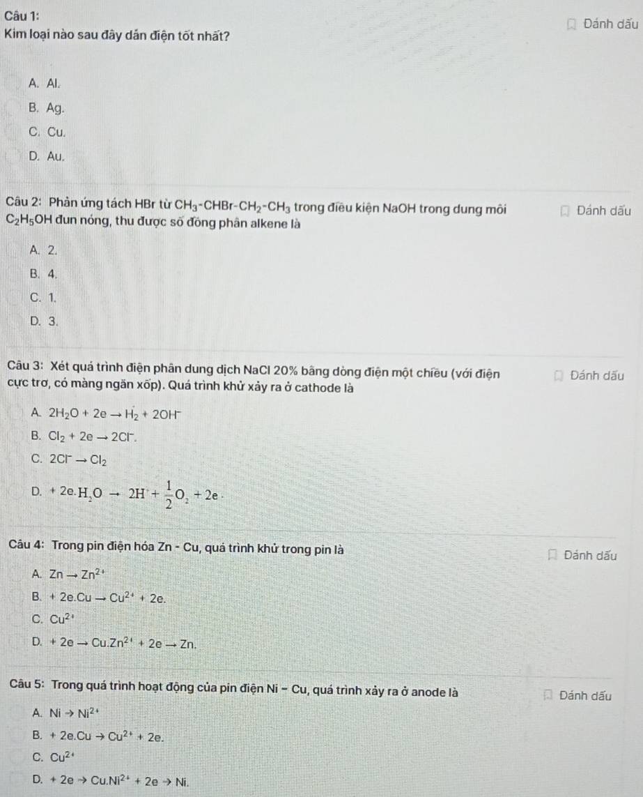 Dánh dấu
Kim loại nào sau đây dản điện tốt nhất?
A. Al.
B. Ag.
C. Cu.
D. Au.
Câu 2: Phản ứng tách HBr từ CH_3-CHBr-CH_2-CH_3 trong điều kiện NaOH trong dung môi Dánh dấu
C_2H_5 OH đun nóng, thu được số đồng phân alkene là
A. 2.
B. 4.
C. 1.
D. 3.
Câu 3: Xét quá trình điện phân dung dịch NaCl 20% bãng dòng điện một chiều (với điện Dánh dấu
cực trơ, có màng ngăn xốp). Quá trình khử xảy ra ở cathode là
A. 2H_2O+2eto H_2+2OH^-
B. Cl_2+2eto 2Cl^-.
C. 2Cl^-to Cl_2
D. +2e.H_2Oto 2H^++ 1/2 O_2+2e·
Câu 4: Trong pin điện hóa Zn-Cu , quá trình khử trong pin là
Dánh dấu
A. Znto Zn^(2+)
B. +2e.Cuto Cu^(2+)+2e.
C. Cu^(2+)
D. +2eto Cu.Zn^(2+)+2eto Zn. 
Câu 5: Trong quá trình hoạt động của pin điện Ni-Cu , quá trình xảy ra ở anode là
Dánh dấu
A. Nito Ni^(2+)
B. +2e.Cuto Cu^(2+)+2e.
C. Cu^(2+)
D. +2eto Cu.Ni^(2+)+2eto Ni.
