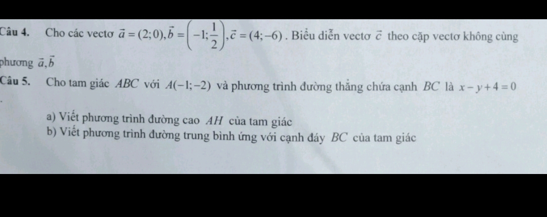 Cho các vectơ vector a=(2;0), vector b=(-1; 1/2 ), vector c=(4;-6). Biểu diễn vectơ vector c theo cặp vectơ không cùng 
phương ā.vector b
Câu 5. Cho tam giác ABC với A(-1;-2) và phương trình đường thắng chứa cạnh BC là x-y+4=0
a) Viết phương trình đường cao AH của tam giác 
b) Viết phương trình đường trung bình ứng với cạnh đáy BC của tam giác