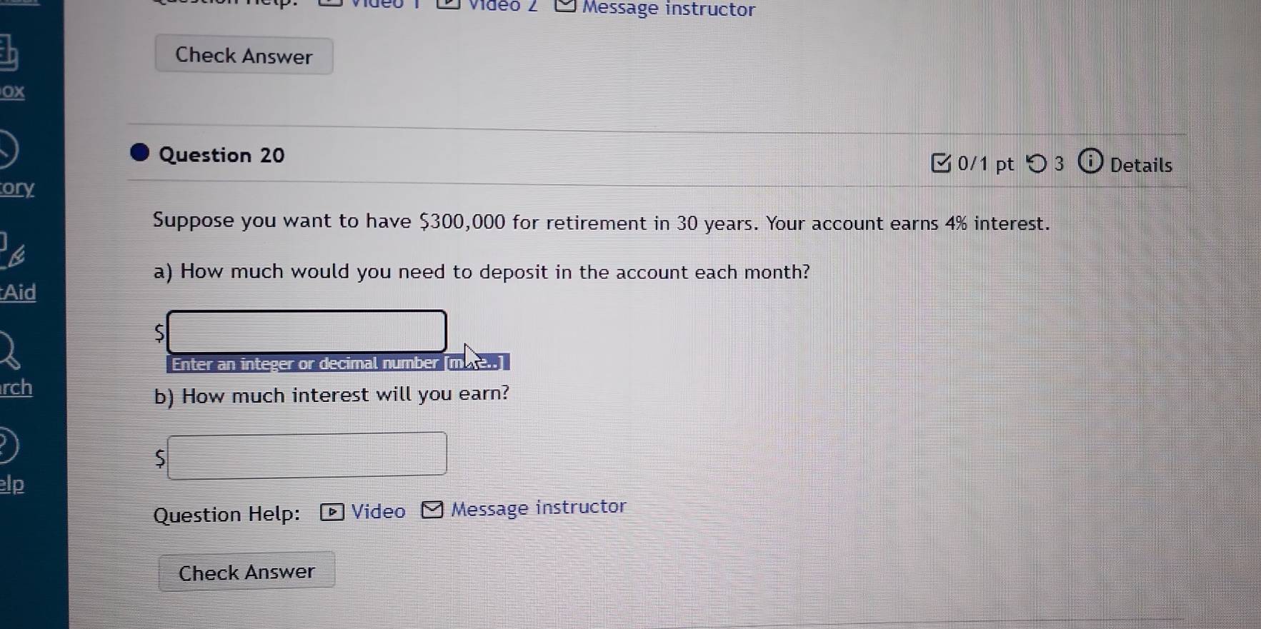 Midéo 2 □ Message instructor 
Check Answer 
ox 
Question 20 
ζ0/1 pt つ 3 Details 
ory 
Suppose you want to have $300,000 for retirement in 30 years. Your account earns 4% interest. 
a) How much would you need to deposit in the account each month? 
Aid 
5 
Enter an integer or decimal number [mute 
rch 
b) How much interest will you earn? 
S 
elp 
Question Help: Video Message instructor 
Check Answer