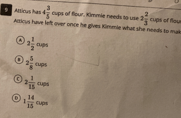 Atticus has 4 3/5  cups of flour. Kimmie needs to use 2 2/3  cups of floui
Atticus have left over once he gives Kimmie what she needs to mak
A 2 1/2  cups
B 2 5/8  cups
C 2 1/15  cups
D 1 14/15  CUP ins