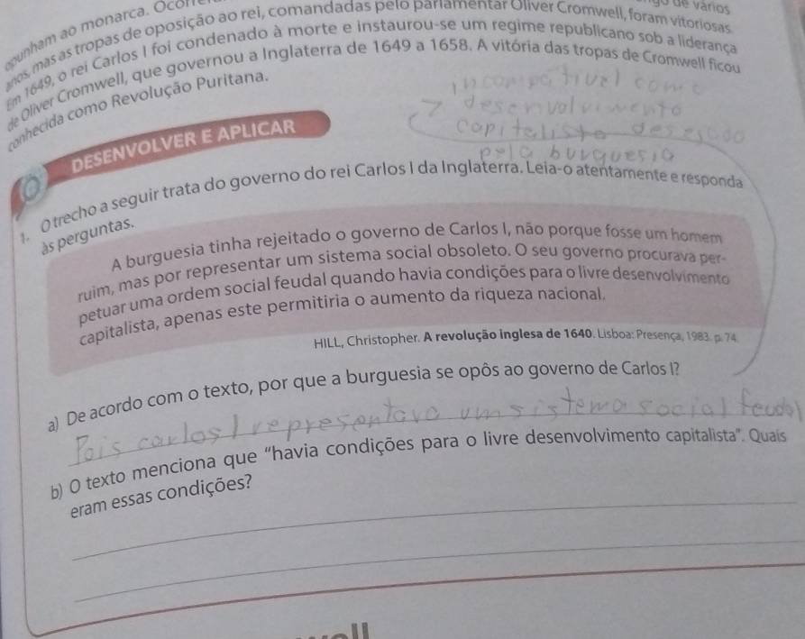 am monarca. Ocon 
go de varíos 
anos, mas as tropas de oposição ao rei, comandadas pelo pariamentar Oliver Cromwell, foram vitoriosas 
Em 1649, o rei Carlos I foi condenado à morte e instaurou-se um regime republicano sob a liderança 
de Oliver Cromwell, que governou a Inglaterra de 1649 a 1658. A vitória das tropas de Cromwell ficou 
conhecida como Revolução Puritana 
DESENVOLVER E APLICAR 
O trecho a seguir trata do governo do rei Carlos I da Inglaterra. Leía-o atentamente e responda 
às perguntas. 
A burguesia tinha rejeitado o governo de Carlos I, não porque fosse um homem 
ruim, mas por representar um sistema social obsoleto. O seu governo procurava per 
petuar uma ordem social feudal quando havia condições para o livre desenvolvimento 
capitalista, apenas este permitiria o aumento da riqueza nacional 
HILL, Christopher. A revolução inglesa de 1640. Lisboa: Presença, 1983. p. 74 
_ 
a) De acordo com o texto, por que a burguesia se opôs ao governo de Carlos I? 
b) O texto menciona que “havia condições para o livre desenvolvimento capitalista”. Quais 
eram essas condições? 
_