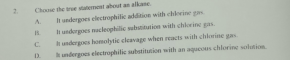 Choose the true statement about an alkane.
A. It undergoes electrophilic addition with chlorine gas.
B. It undergoes nucleophilic substitution with chlorine gas.
C. It undergocs homolytic cleavage when reacts with chlorine gas.
D. It undergoes electrophilic substitution with an aqueous chlorine solution.