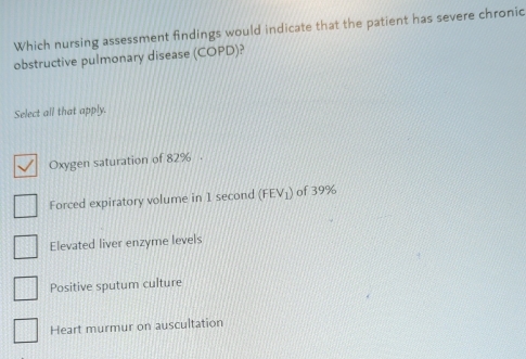 Which nursing assessment findings would indicate that the patient has severe chronic
obstructive pulmonary disease (COPD)?
Select all that apply.
Oxygen saturation of 82%.
Forced expiratory volume in 1 second (FEV_1) of 39%
Elevated liver enzyme levels
Positive sputum culture
Heart murmur on auscultation