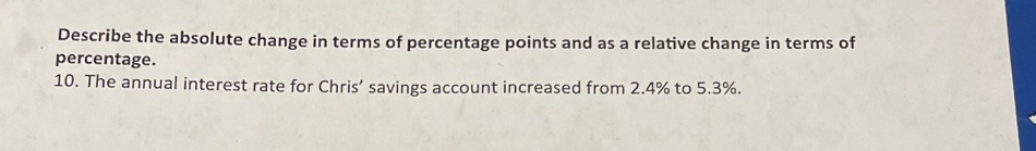 Describe the absolute change in terms of percentage points and as a relative change in terms of 
percentage. 
10. The annual interest rate for Chris’ savings account increased from 2.4% to 5.3%.