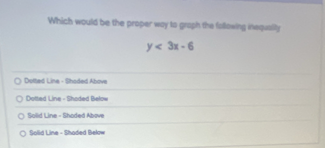 Which would be the proper way to graph the following inequally
y<3x-6</tex>
Dotted Line - Shaded Above
Dotted Line - Shoded Below
Solid Line - Shaded Above
Solid Line - Shaded Below