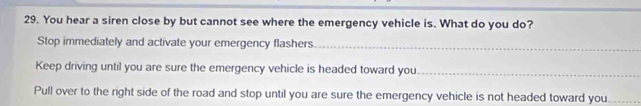 You hear a siren close by but cannot see where the emergency vehicle is. What do you do? 
Stop immediately and activate your emergency flashers._ 
Keep driving until you are sure the emergency vehicle is headed toward you_ 
Pull over to the right side of the road and stop until you are sure the emergency vehicle is not headed toward you_