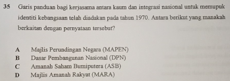 Garis panduan bagi kerjasama antara kaum dan integrasi nasional untuk memupuk
identiti kebangsaan telah diadakan pada tahun 1970. Antara berikut yang manakah
berkaitan dengan pernyataan tersebut?
A Majlis Perundingan Negara (MAPEN)
B Dasar Pembangunan Nasional (DPN)
C Amanah Saham Bumiputera (ASB)
D Majlis Amanah Rakyat (MARA)