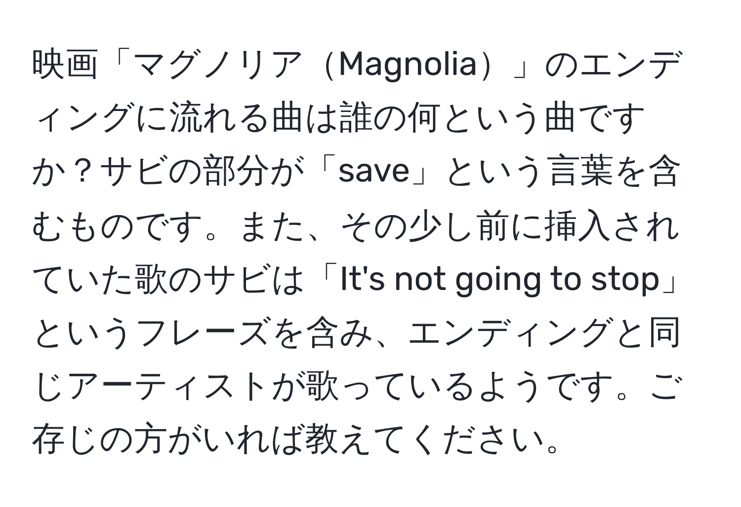 映画「マグノリアMagnolia」のエンディングに流れる曲は誰の何という曲ですか？サビの部分が「save」という言葉を含むものです。また、その少し前に挿入されていた歌のサビは「It's not going to stop」というフレーズを含み、エンディングと同じアーティストが歌っているようです。ご存じの方がいれば教えてください。