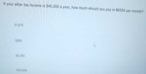 If your after tax income is $45,000 a year, how much should you pay in NEEDS per month?
$1,875
$900
$3,750
$40,000