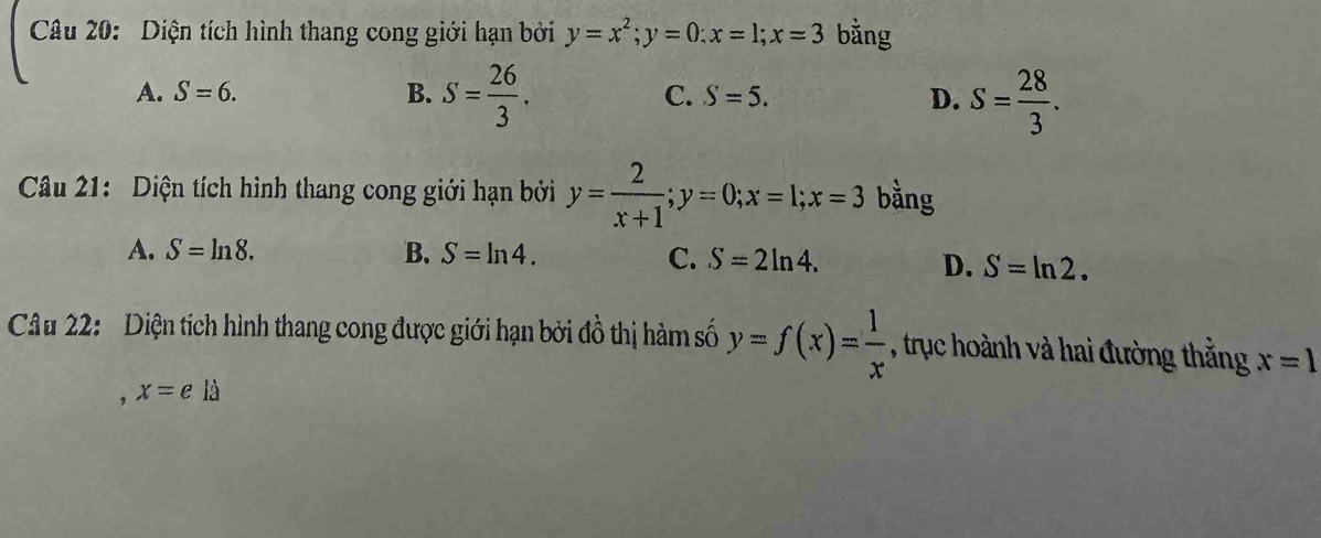 Diện tích hình thang cong giới hạn bởi y=x^2; y=0; x=1; x=3 bằng
A. S=6. B. S= 26/3 . C. S=5. D. S= 28/3 . 
Câu 21: Diện tích hình thang cong giới hạn bởi y= 2/x+1 ; y=0; x=1; x=3 bằng
A. S=ln 8. B. S=ln 4. C. S=2ln 4. D. S=ln 2. 
Câu 22: Diện tích hình thang cong được giới hạn bởi đồ thị hàm số y=f(x)= 1/x  , trục hoành và hai đường thắng x=1
, x=ela