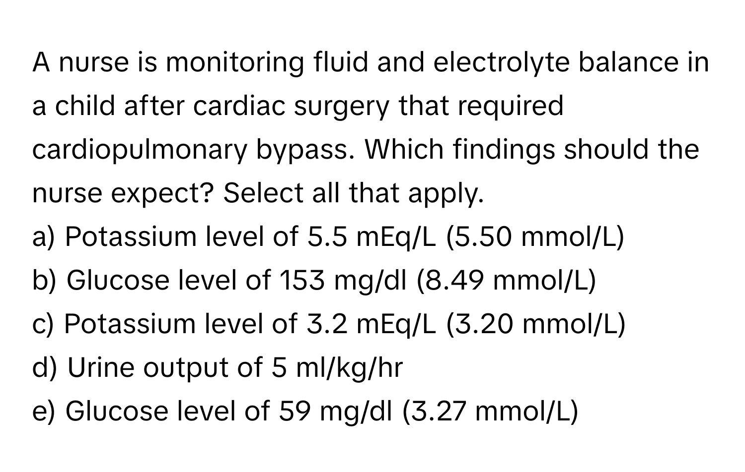 A nurse is monitoring fluid and electrolyte balance in a child after cardiac surgery that required cardiopulmonary bypass. Which findings should the nurse expect? Select all that apply.

a) Potassium level of 5.5 mEq/L (5.50 mmol/L)
b) Glucose level of 153 mg/dl (8.49 mmol/L)
c) Potassium level of 3.2 mEq/L (3.20 mmol/L)
d) Urine output of 5 ml/kg/hr
e) Glucose level of 59 mg/dl (3.27 mmol/L)