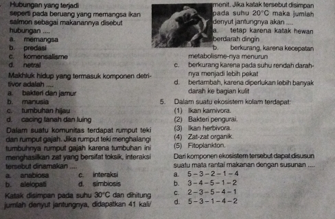 Hubungan yang terjadi menit. Jika katak tersebut disimpan
seperti pada beruang yang memangsa ikan pada suhu 20°C maka jumiah
salmon sebagai makanannya disebut denyut jantungnya akan ....
hubungan .... a. tetap karena katak hewan
a. memangsa berdarah dīngin
b predasi b. berkurang, karena kecepatan
c. komensalisme metabolisme-nya menurun
d. netral c. berkurang karena pada suhu rendah darah-
Makhluk hidup yang termasuk komponen detri-  nya menjadi lebih pekat 
tivor adalah .... d. bertambah, karena diperlukan lebih banyak
a. bakteri dan jamur darah ke bagian kulit
b. manusia 5. Dalam suatu ekosistem kolam terdapat:
c. tumbuhan hijau (1) Ikan karnivora.
d. cacing tanah dan luing (2) Bakteri pengurai.
Dalam suatu komunitas terdapat rumput teki 3) Ikan herbivora
dan rumput gajah. Jika rumput teki menghalang (4) Zat-zat organik.
tumbuhnya rumput gajah karena tumbuhan ini (5) Fitoplankton.
menghasilkan zat yang bersifat toksik, interaksi Dari komponen ekosistem tersebut dapat disusun
tersebut dinamakan .... suatu mata rantai makanan dengan susunan ....
a anabíosa c. interaksi a. 5-3-2-1-4
b. alelopati d. simbiosis b. < <tex>3-4-5-1-2
Katak disimpan pada suhu 30°C dan dihitung C. 2-3-5-4-1
jumlah denyut jantungnya, didapatkan 41 kali/ d. 5-3-1-4-2