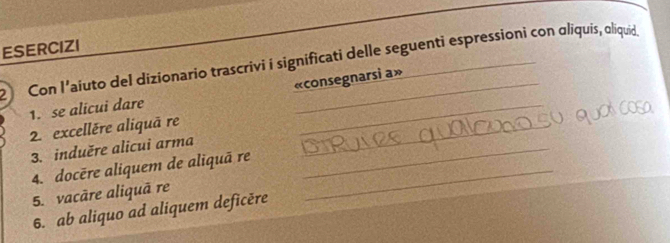 ESERCIZI 
2 Con l’aiuto del dizionario trascrivi i significati delle seguenti espressioni con oliquis, oliquid 
1. se alicui dare «consegnarsi a» 
2. excellère aliquã re_ 
3. induěre alicui arma_ 
4. docère aliquem de aliquã re_ 
5. vacāre aliquā re 
6. ab aliquo ad aliquem deficěre