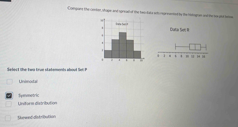 Compare the center, shape and spread of the two data sets represented by the histogram and the box plot below.
Data Set R
Select the two true statements about Set P
Unimodal
Symmetric
Uniform distribution
Skewed distribution