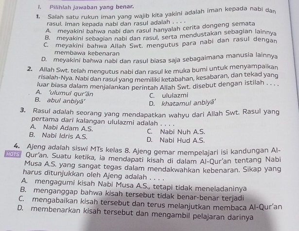 Pilihlah jawaban yang benar.
1. Salah satu rukun iman yang wajib kita yakini adalah iman kepada nabi dan
rasul. Iman kepada nabi dan rasul adalah . . . .
A. meyakini bahwa nabi dan rasul hanyalah cerita dongeng semata
B. meyakini sebagian nabi dan rasul, serta mendustakan sebagian lainnya
C. meyakini bahwa Allah Swt. mengutus para nabi dan rasul dengan
membawa kebenaran
D. meyakini bahwa nabi dan rasul biasa saja sebagaimana manusia lainnya
2. Allah Swt. telah mengutus nabi dan rasul ke muka bumi untuk menyampaikan
risalah-Nya. Nabi dan rasul yang memiliki ketabahan, kesabaran, dan tekad yang
luar biasa dalam menjalankan perintah Allah Swt. disebut dengan istilah . . . .
A. ‘ulumul qur’ān C. ululazmi
B. abul anbiyā'
D. khatamul anbiyã'
3. Rasul adalah seorang yang mendapatkan wahyu dari Allah Swt. Rasul yang
pertama dari kalangan ululazmi adalah . . . .
A. Nabi Adam A.S. C. Nabi Nuh A.S.
B. Nabi Idris A.S. D. Nabi Hud A.S.
4. Ajeng adalah siswi MTs kelas 8. Ajeng gemar mempelajari isi kandungan Al-
2ors. Qur'an. Suatu ketika, ia mendapati kisah di dalam Al-Qur'an tentang Nabi
Musa A.S. yang sangat tegas dalam mendakwahkan kebenaran. Sikap yang
harus ditunjukkan oleh Ajeng adalah . . . .
A. mengagumi kisah Nabi Musa A.S., tetapi tidak meneladaninya
B. menganggap bahwa kisah tersebut tidak benar-benar terjadi
C. mengabaikan kisah tersebut dan terus melanjutkan membaca Al-Qur’an
D. membenarkan kisah tersebut dan mengambil pelajaran darinya