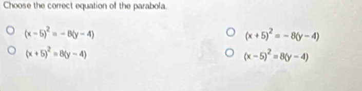 Choose the correct equation of the parabola.
(x-5)^2=-8(y-4)
(x+5)^2=-8(y-4)
(x+5)^2=8(y-4)
(x-5)^2=8(y-4)