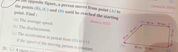 the opposite figure, a person moves from point (A) to 
(Ismailia 2018) 
point. Find : 
the points (B), (C) and (D) until he reached the starting 
(a) The average speed. 
(Behira 2022) 
(b) The displacement. 
(c) The acceleration in period from (D) to (A) 
if the speed of the moving person is constant. 
20.