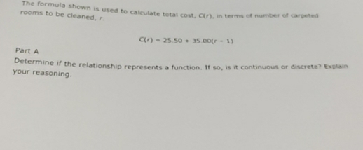 The formula shown is used to calculate total cost. C(r) , in terms of number of carpeted 
rooms to be cleaned, r
C(r)=25.50+35.00(r-1)
Part A 
Determine if the relationship represents a function. If so, is it continuous or discrete? Explain 
your reasoning.