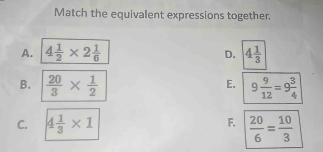 Match the equivalent expressions together.
A, 4 1/2 * 2 1/6  4 1/3 
D.
B.  20/3 *  1/2 
E. 9 9/12 =9 3/4 
C. 4 1/3 * 1
F.  20/6 = 10/3 