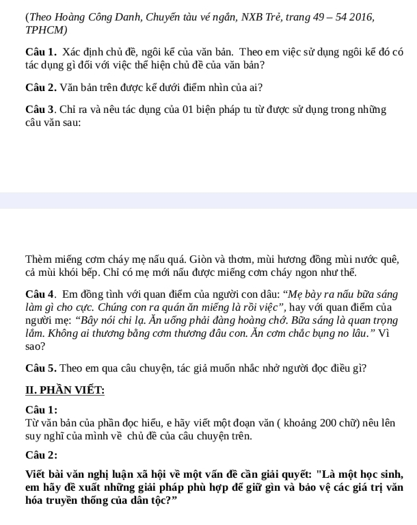 (Theo Hoàng Công Danh, Chuyến tàu vé ngắn, NXB Trẻ, trang 49 - 54 2016,
TPHCM)
Câu 1. Xác định chủ đề, ngôi kể của văn bản. Theo em việc sử dụng ngôi kế đó có
tác dụng gì đối với việc thể hiện chủ đề của văn bản?
Câu 2. Văn bản trên được kể dưới điểm nhìn của ai?
Câu 3. Chỉ ra và nêu tác dụng của 01 biện pháp tu từ được sử dụng trong những
câu văn sau:
Thèm miếng cơm cháy mẹ nấu quá. Giòn và thơm, mùi hương đồng mùi nước quê,
cả mùi khói bếp. Chi có mẹ mới nấu được miếng cơm cháy ngon như thế.
Câu 4. Em đồng tình với quan điểm của người con dâu: “Mẹ bày ra nấu bữa sáng
làm gì cho cực. Chúng con ra quán ăn miếng là rồi việc”, hay với quan điểm của
người mẹ: “Bây nói chi lạ. Ăn uống phải đàng hoàng chớ. Bữa sáng là quan trọng
lằm. Không ai thương bằng cơm thương đâu con. Ăn cơm chắc bụng no lâu.” Vì
sao?
Câu 5. Theo em qua câu chuyện, tác giả muốn nhắc nhở người đọc điều gì?
II. pHầN VIếT:
Câu 1:
Từ văn bản của phần đọc hiểu, e hãy viết một đoạn văn ( khoảng 200 chữ) nêu lên
suy nghĩ của mình về chủ đề của câu chuyện trên.
Câu 2:
Viết bài văn nghị luận xã hội về một vấn đề cần giải quyết: "Là một học sinh,
em hãy đề xuất những giải pháp phù hợp đế giữ gìn và bảo vệ các giá trị văn
hóa truyền thống của dân tộc?”