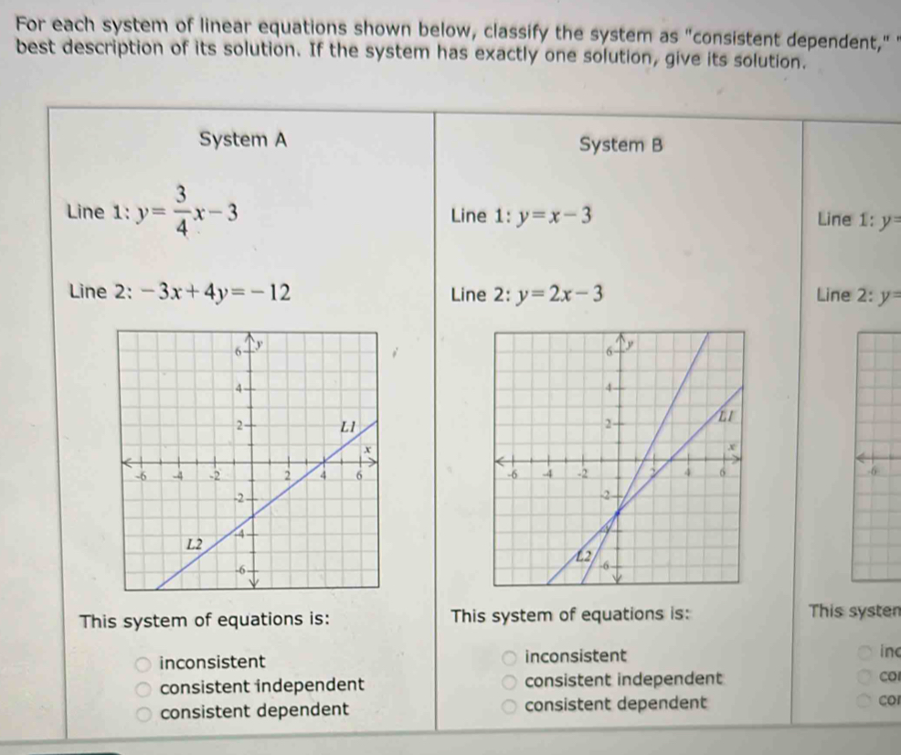 For each system of linear equations shown below, classify the system as "consistent dependent," 
best description of its solution. If the system has exactly one solution, give its solution.
System A System B
Line 1: y= 3/4 x-3 Line 1:y=x-3 Line 1 :y=
Line 2: -3x+4y=-12 Line 2: y=2x-3 Line 2:y=

-6

This system of equations is: This system of equations is: This syster
inconsistent inconsistent inc
consistent independent consistent independent CO
consistent dependent consistent dependent
cor