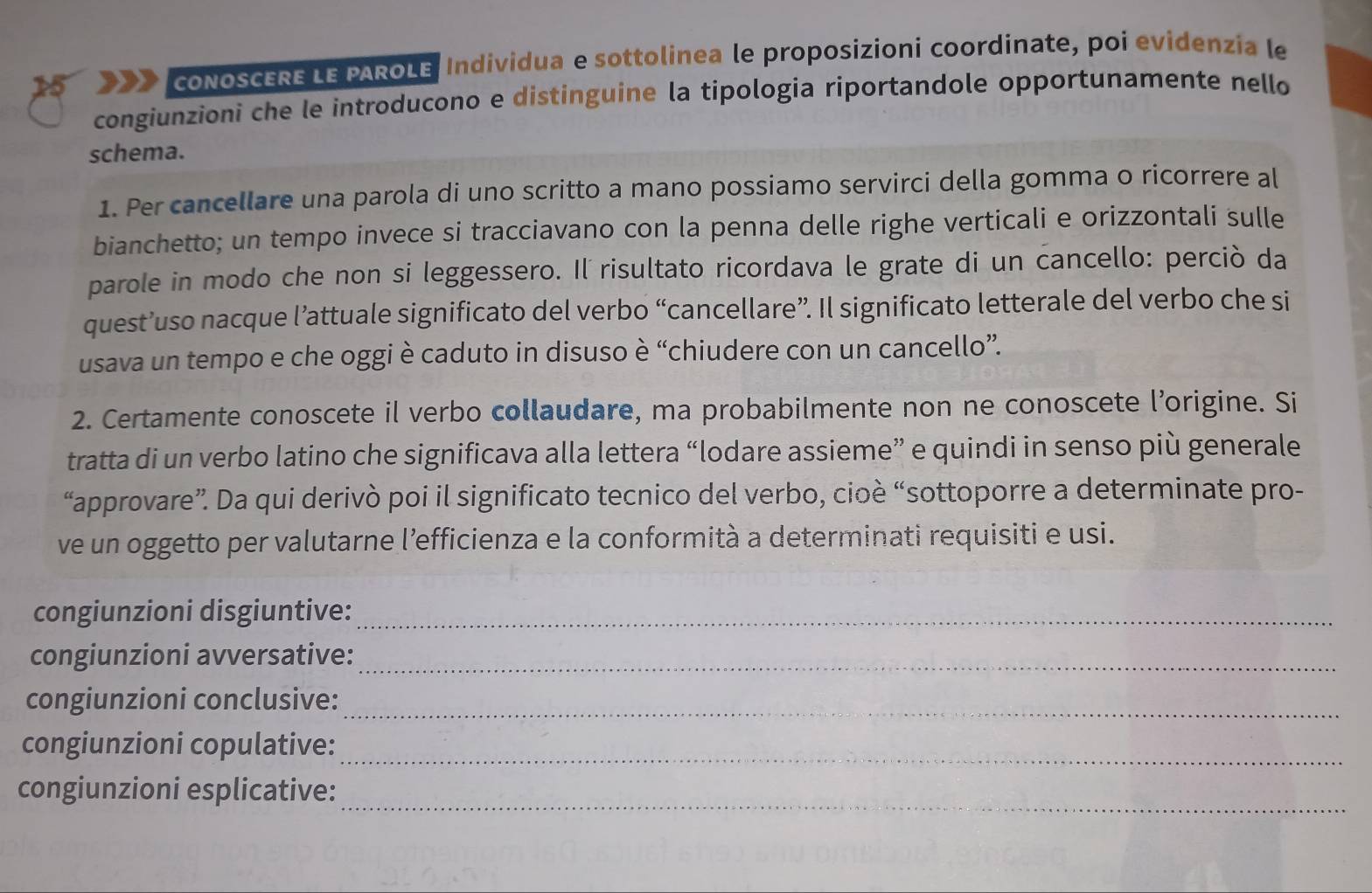 coNoSCERE LE PAROLE, Individua e sottolinea le proposizioni coordinate, poi evidenzía le 
congiunzioni che le introducono e distinguine la tipologia riportandole opportunamente nello 
schema. 
1. Per cancellare una parola di uno scritto a mano possiamo servirci della gomma o ricorrere al 
bianchetto; un tempo invece si tracciavano con la penna delle righe verticali e orizzontali sulle 
parole in modo che non si leggessero. Il risultato ricordava le grate di un cancello: perciò da 
quest’uso nacque l’attuale significato del verbo “cancellare”. Il significato letterale del verbo che si 
usava un tempo e che oggi è caduto in disuso è “chiudere con un cancello”. 
2. Certamente conoscete il verbo collaudare, ma probabilmente non ne conoscete l’origine. Si 
tratta di un verbo latino che significava alla lettera “lodare assieme” e quindi in senso più generale 
“approvare”. Da qui derivò poi il significato tecnico del verbo, cioè “sottoporre a determinate pro- 
ve un oggetto per valutarne l’efficienza e la conformità a determinati requisiti e usi. 
congiunzioni disgiuntive:_ 
congiunzioni avversative:_ 
congiunzioni conclusive:_ 
congiunzioni copulative:_ 
_ 
congiunzioni esplicative: