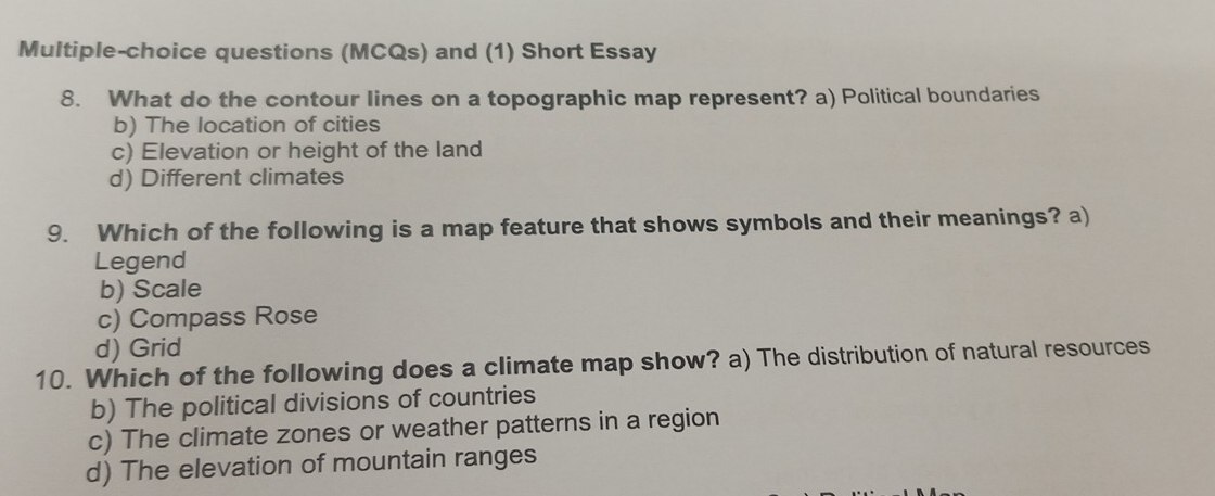 Multiple-choice questions (MCQs) and (1) Short Essay
8. What do the contour lines on a topographic map represent? a) Political boundaries
b) The location of cities
c) Elevation or height of the land
d) Different climates
9. Which of the following is a map feature that shows symbols and their meanings? a)
Legend
b) Scale
c) Compass Rose
d) Grid
10. Which of the following does a climate map show? a) The distribution of natural resources
b) The political divisions of countries
c) The climate zones or weather patterns in a region
d) The elevation of mountain ranges