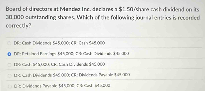 Board of directors at Mendez Inc. declares a $1.50 /share cash dividend on its
30,000 outstanding shares. Which of the following journal entries is recorded
correctly?
DR: Cash Dividends $45,000; CR: Cash $45,000
DR: Retained Earnings $45,000; CR: Cash Dividends $45,000
DR: Cash $45,000; CR: Cash Dividends $45,000
DR: Cash Dividends $45,000; CR: Dividends Payable $45,000
DR: Dividends Payable $45,000; CR: Cash $45,000