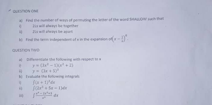 QUESTION ONE 
a) Find the number of ways of permuting the letter of the word SHALLOW such that 
i) 2Ls will always be together 
ii) 21s will always be apart 
b) Find the term independent of x in the expansion of (x- 1/x )^8. 
QUESTION TWO 
a) Differentiate the following with respect to x
i) y=(3x^2-1)(x^2+2)
ii) y=(3x+5)^3
b) Evaluate the following integrals 
i) ∈t (x+1)^2dx
i) ∈t (2x^3+5x-1)dx
iii) ∈t  (x^4-2x^2+3)/x^2 dx