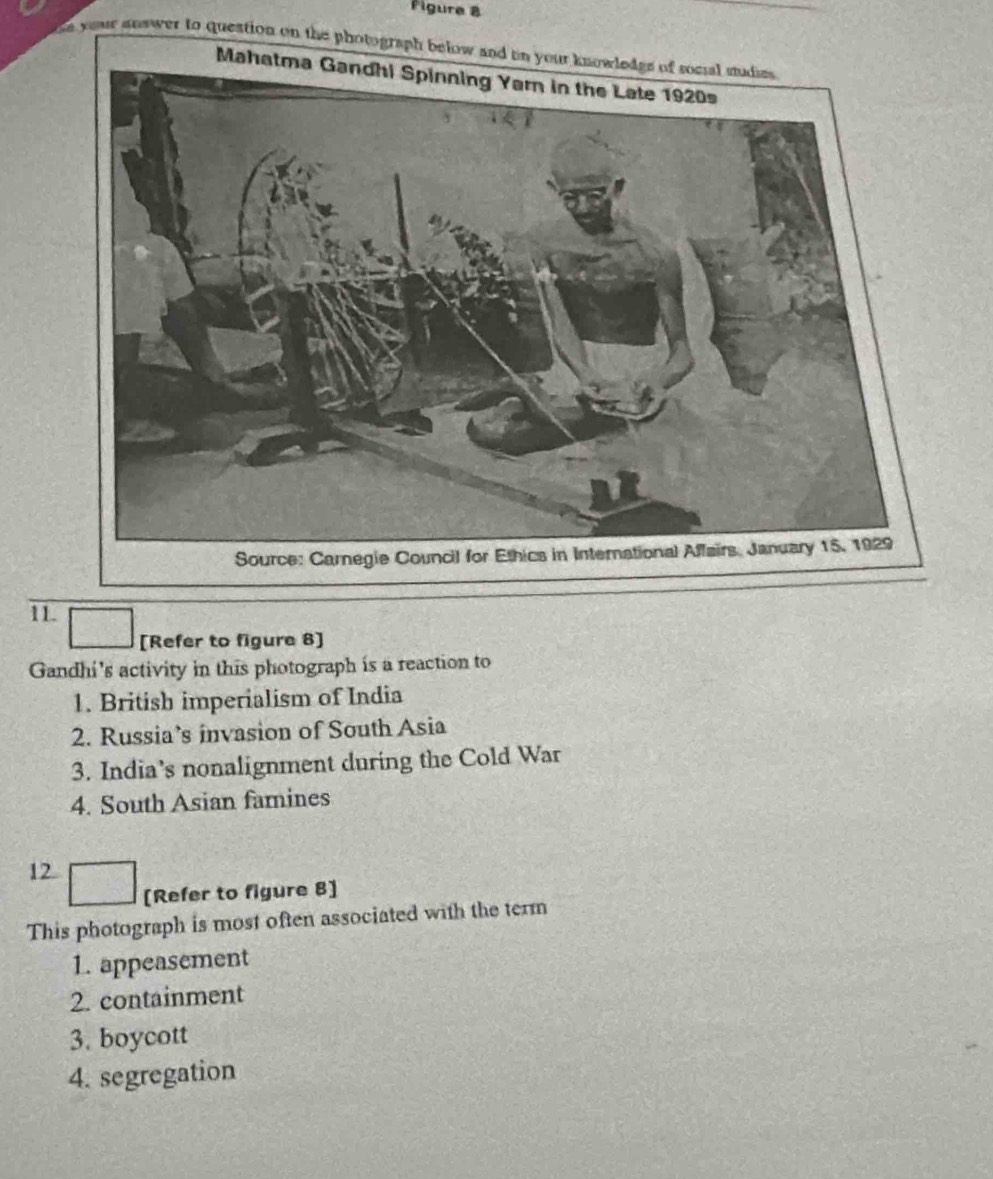 Figure 8
e yeur answer to question on the photograph below and in your knowledgs of socsal studies 
11.
[Refer to figure 8]
Gandhi's activity in this photograph is a reaction to
1. British imperialism of India
2. Russia’s invasion of South Asia
3. India’s nonalignment during the Cold War
4. South Asian famines
12
[Refer to figure 8]
This photograph is most often associated with the term
1. appeasement
2. containment
3. boycott
4. segregation