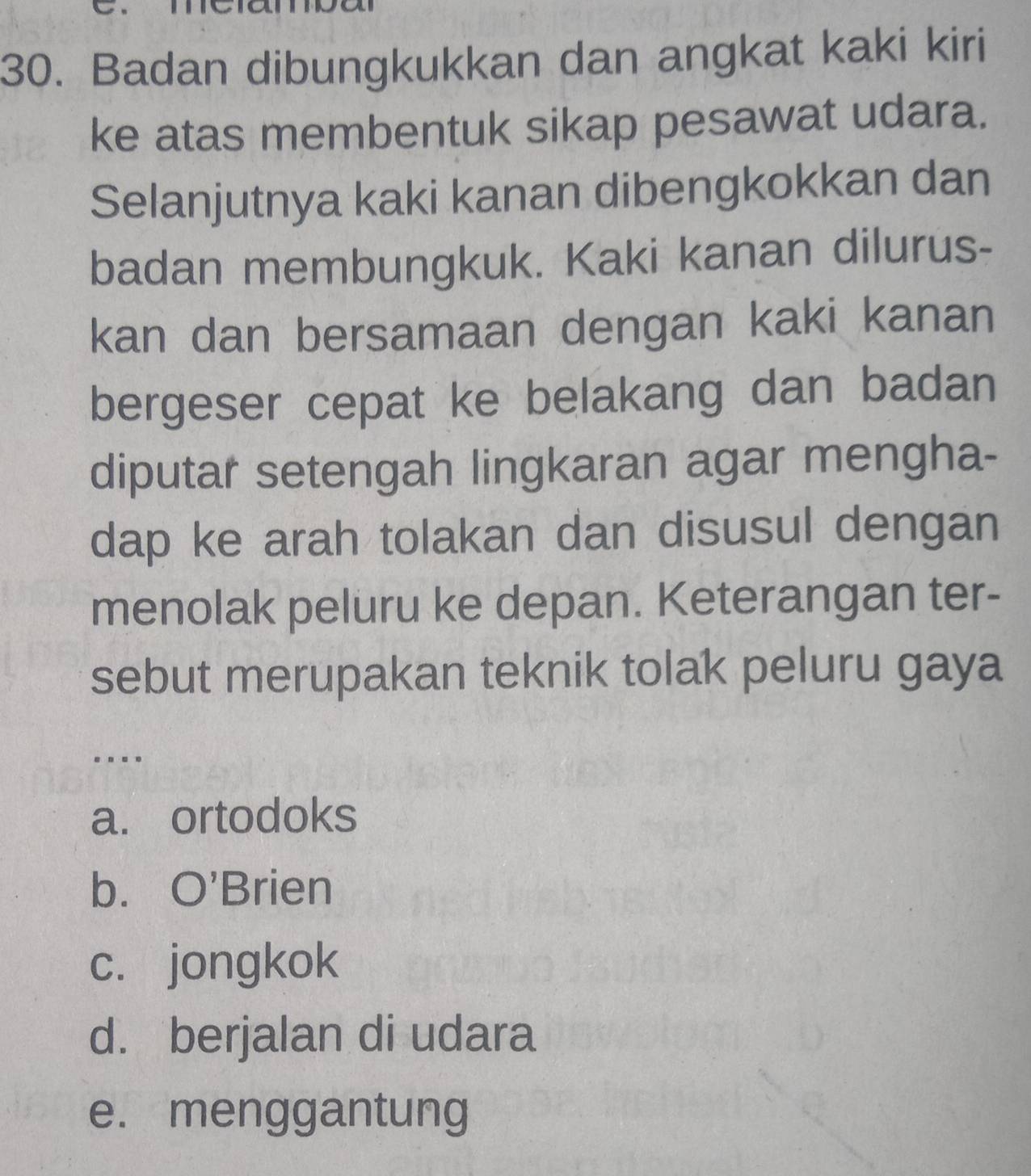 Badan dibungkukkan dan angkat kaki kiri
ke atas membentuk sikap pesawat udara.
Selanjutnya kaki kanan dibengkokkan dan
badan membungkuk. Kaki kanan dilurus-
kan dan bersamaan dengan kaki kanan
bergeser cepat ke belakang dan badan
diputar setengah lingkaran agar mengha-
dap ke arah tolakan dan disusul dengan
menolak peluru ke depan. Keterangan ter-
sebut merupakan teknik tolak peluru gaya
...
a. ortodoks
b. O'Brien
c. jongkok
d. berjalan di udara
e. menggantung