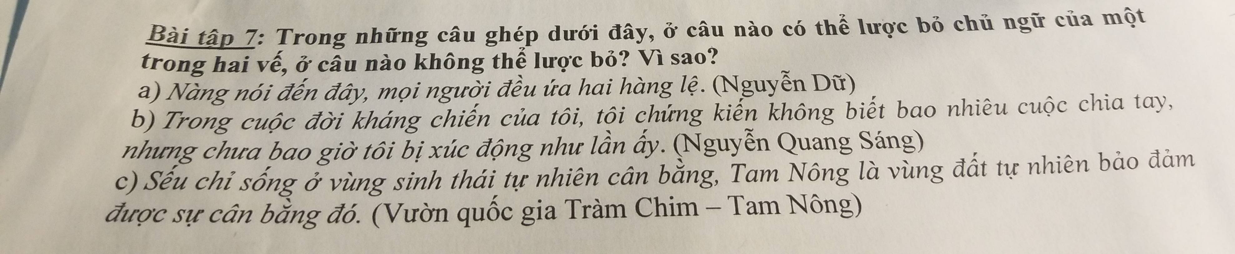 Bài tập 7: Trong những câu ghép dưới đây, ở câu nào có thể lược bỏ chủ ngữ của một 
trong hai vế, ở câu nào không thể lược bỏ? Vì sao? 
a) Nàng nói đến đây, mọi người đều ứa hai hàng lệ. (Nguyễn Dữ) 
b) Trong cuộc đời kháng chiến của tôi, tôi chứng kiến không biết bao nhiêu cuộc chia tay, 
nhưng chưa bao giờ tôi bị xúc động như lần ấy. (Nguyễn Quang Sáng) 
c) Sếu chỉ sống ở vùng sinh thái tự nhiên cân bằng, Tam Nông là vùng đất tự nhiên bảo đảm 
được sự cân bằng đó. (Vườn quốc gia Tràm Chim - Tam Nông)