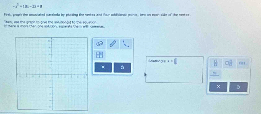 -x^2+10x-25=0
First, graph the associated parabola by plotting the vertex and four additional points, two on each side of the vertex. 
Then, use the graph to give the solution(s) to the equation. 
If there is more than one solution, separate them with commas. 
Solution(s): x=□
 □ /□   □  □ /□   on 
× 
×