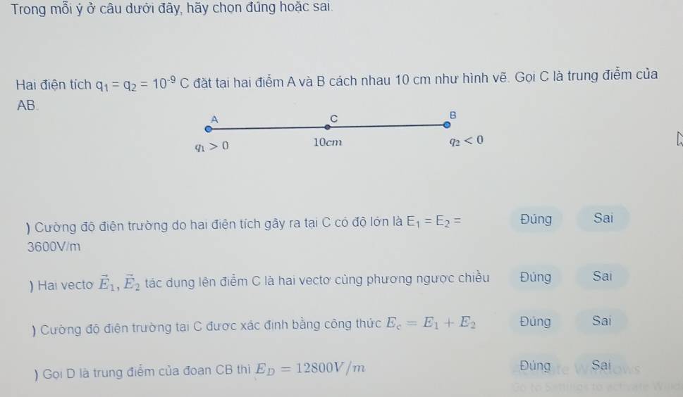 Trong mỗi ý ở câu dưới đây, hãy chọn đứng hoặc sai.
Hai điện tích q_1=q_2=10^(-9)C đặt tại hai điểm A và B cách nhau 10 cm như hình vẽ. Gọi C là trung điễm của
AB. B
A
C
q_1>0
10cm
q_2<0</tex> 
) Cường độ điện trường do hai điện tích gây ra tại C có độ lớn là E_1=E_2= Đúng Sai
3600V/m
) Hai vecto vector E_1, vector E_2 tác dung lên điểm C là hai vectơ cùng phương ngược chiều Đúng Sai
) Cường độ điện trường tại C được xác định bằng công thức E_c=E_1+E_2 Đúng Sai
) Gọi D là trung điểm của đoan CB thi E_D=12800V/m Đúng Sai