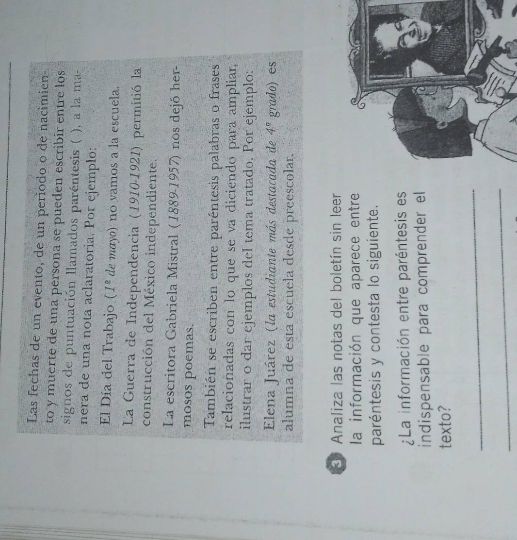 Las fechas de un evento, de un periodo o de nacimien- 
to y muerte de una persona se pueden escribir entre los 
signos de puntuación llamados paréntesis ( ), a la ma- 
nera de una nota aclaratoria. Por ejemplo: 
El Día del Trabajo ( 1^(_ circ) de mayo) no vamos a la escuela. 
La Guerra de Independencia (1910-1921) permitió la 
construcción del México independiente. 
La escritora Gabriela Mistral (1889-1957) nos dejó her- 
mosos poemas. 
También se escriben entre paréntesis palabras o frases 
relacionadas con lo que se va diciendo para ampliar, 
ilustrar o dar ejemplos del tema tratado. Por ejemplo: 
Elena Juárez (la estudiante más destacada de 4^(_ circ) grado) es 
alumna de esta escuela desde preescolar. 
3 Analiza las notas del boletín sin leer 
la información que aparece entre 
paréntesis y contesta lo siguiente. 
¿La información entre paréntesis es 
indispensable para comprender el 
texto? 
_ 
_