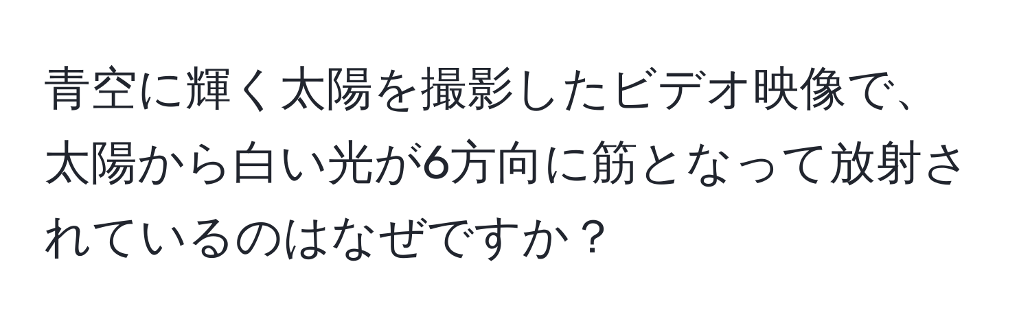 青空に輝く太陽を撮影したビデオ映像で、太陽から白い光が6方向に筋となって放射されているのはなぜですか？