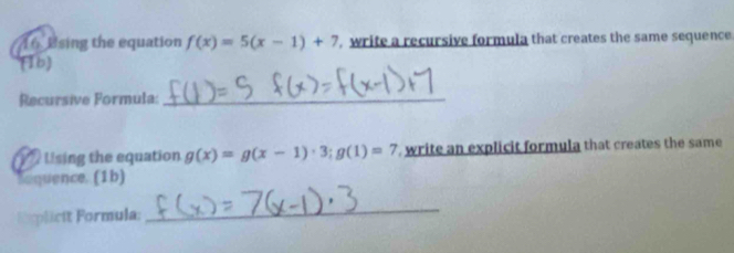 Esing the equation f(x)=5(x-1)+7 , write a recursive formula that creates the same sequence
(1b)
Recursive Formula:_
Uising the equation g(x)=g(x-1)· 3; g(1)=7 write an explicit formula that creates the same
sequence. (1b)
Explicit Formula:
_