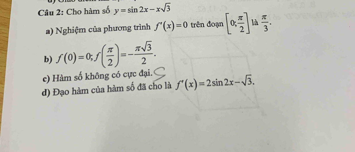 Cho hàm số y=sin 2x-xsqrt(3)
a) Nghiệm của phương trình f'(x)=0 trên đoạn [0; π /2 ] là  π /3 . 
b) f(0)=0; f( π /2 )=- π sqrt(3)/2 . 
c) Hàm số không có cực đại. 
d) Đạo hàm của hàm số đã cho là f'(x)=2sin 2x-sqrt(3).