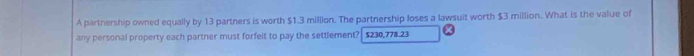 A partnership owned equally by 13 partners is worth $1.3 million. The partnership loses a lawsuit worth $3 million. What is the value of 
any personal property each partner must forfelt to pay the settlement? $230,778.23