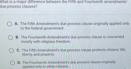 What is a major difference between the Fifth and Fourteenth amendments'
due process clauses?
A. The Fifth Amendment's due process clause originally applied only
to the federal government.
B. The Fourteenth Amendment's due process clause is concerned
mostly with religious freedom.
C. The Fifth Amendment's due process clause protects citizens' life,
liberty, and property.
D. The Fourteenth Amendment's due process clause originally
applied only to white citizens.