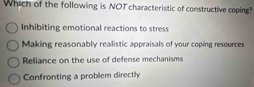 Which of the following is NOT characteristic of constructive coping?
Inhibiting emotional reactions to stress
Making reasonably realistic appraisals of your coping resources
Reliance on the use of defense mechanisms
Confronting a problem directly