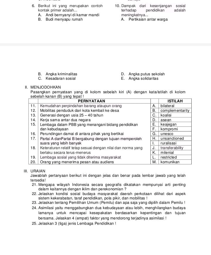 Berikut ini yang merupakan contoh 10. Dampak dari kesenjangan sosial
kontak primer adalah... ter had ap pendidikan adalah
A. Andi bernyanyi di kamar mandi mening katny a...
B. Budi menyapu rumah A. Pertikaian antar warga
B. Angka kriminalitas D. Angka putus sekolah
C. Kesadaran sosial E. Angka solidaritas
II. MENJODOHKAN
Pasangkan pernyataan yang di kolom sebelah kiri (A) dengan kata/istilah di kolom
III. URAIAN
Jawablah pertanyaan berikut ini dengan jelas dan benar pada lembar jawab yang telah
tersedia !
21. Mengapa wilayah Indonesia secara geografis dikatakan mempunyai arti penting
dalam kaitannya dengan iklim dan perekonomian ?
22. Jelaskan kondisi sosial budaya masyarakat daerah perkotaan dilihat dari aspek
sistem kekerabatan, taraf pendidikan, pola pikir, dan mobilitas !
23. Jelaskan tentang Pemilihan Umum (Pemilu) dan apa saja yang dipilih dalam Pemilu !
24. Asimilasi yaitu menggabungkan dua kebudayaan atau lebih, menghilangkan budaya
lamanya untuk mencapai kesepakatan berdasarkan kepentingan dan tujuan
bersama. Jelaskan 4 (empat) faktor yang mendorong terjadinya asimilasi !
25. Jelaskan 3 (tiga) jenis Lembaga Pendidikan !