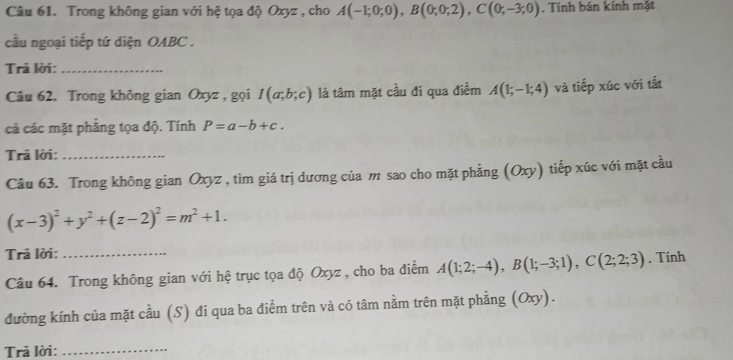 Trong không gian với hệ tọa độ Oxyz , cho A(-1;0;0), B(0;0;2), C(0;-3;0). Tính bán kính mặt 
cầu ngoại tiếp tứ diện OABC . 
Trả lời:_ 
Câu 62. Trong không gian Oxyz , gọi I(a;b;c) là tâm mặt cầu đi qua điểm A(1;-1;4) và tiếp xúc với tất 
cả các mặt phẳng tọa độ. Tính P=a-b+c. 
Trả lời:_ 
Câu 63. Trong không gian Oxyz , tìm giá trị dương của m sao cho mặt phẳng (Oxy) tiếp xúc với mặt cầu
(x-3)^2+y^2+(z-2)^2=m^2+1. 
Trả lời:_ 
Câu 64. Trong không gian với hệ trục tọa độ Oxyz , cho ba điểm A(1;2;-4), B(1;-3;1), C(2;2;3). Tính 
đường kính của mặt cầu (S) đi qua ba điểm trên và có tâm nằm trên mặt phẳng (Oxy). 
Trả lời:_