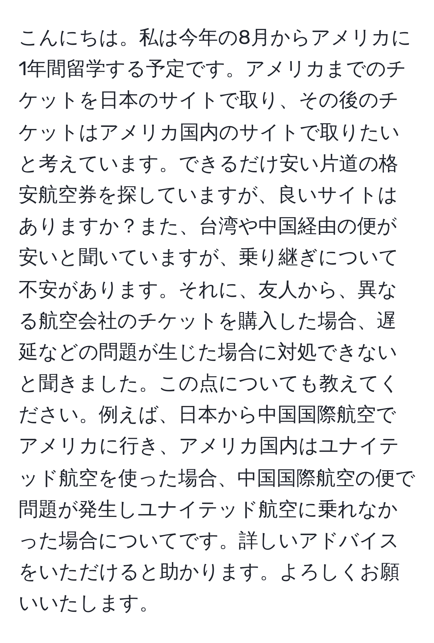 こんにちは。私は今年の8月からアメリカに1年間留学する予定です。アメリカまでのチケットを日本のサイトで取り、その後のチケットはアメリカ国内のサイトで取りたいと考えています。できるだけ安い片道の格安航空券を探していますが、良いサイトはありますか？また、台湾や中国経由の便が安いと聞いていますが、乗り継ぎについて不安があります。それに、友人から、異なる航空会社のチケットを購入した場合、遅延などの問題が生じた場合に対処できないと聞きました。この点についても教えてください。例えば、日本から中国国際航空でアメリカに行き、アメリカ国内はユナイテッド航空を使った場合、中国国際航空の便で問題が発生しユナイテッド航空に乗れなかった場合についてです。詳しいアドバイスをいただけると助かります。よろしくお願いいたします。