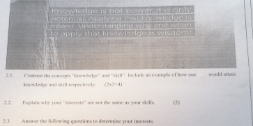 Knowledge is not power it is only 
potential, Applving that knowledge t 
power Understanding why and when 
to apply that knowledge is wisdom!
e d f rete e 
2.1. Contrast the concepts “knowledge” and^-, 3, doverline t Include an example of how on would attwn 
knowledge and skill respectively. (2* 2-4)
2.2. Explain why your “interests” ae not the same as your skills. (2) 
2.3. Answer the following questions to determime your interests.