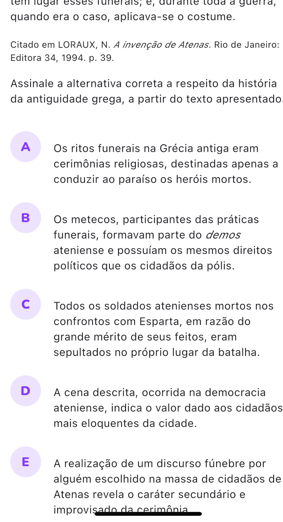 tem lugar esses funerais, é, durante toda à guerra,
quando era o caso, aplicava-se o costume.
Citado em LORAUX, N. A invenção de Atenas. Rio de Janeiro:
Editora 34, 1994. p. 39.
Assinale a alternativa correta a respeito da história
da antiguidade grega, a partir do texto apresentado
A Os ritos funerais na Grécia antiga eram
cerimônias religiosas, destinadas apenas a
conduzir ao paraíso os heróis mortos.
B  Os metecos, participantes das práticas
funerais, formavam parte do demos
ateniense e possuíam os mesmos direitos
políticos que os cidadãos da pólis.
C Todos os soldados atenienses mortos nos
confrontos com Esparta, em razão do
grande mérito de seus feitos, eram
sepultados no próprio lugar da batalha.
D A cena descrita, ocorrida na democracia
ateniense, indica o valor dado aos cidadãos
mais eloquentes da cidade.
E A realização de um discurso fúnebre por
alguém escolhido na massa de cidadãos de
Atenas revela o caráter secundário e
improvisado da cerimônia