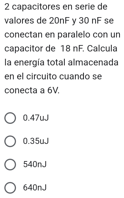 capacitores en serie de
valores de 20nF y 30 nF se
conectan en paralelo con un
capacitor de 18 nF. Calcula
la energía total almacenada
en el circuito cuando se
conecta a 6V.
0.47uJ
0.35uJ
540nJ
640nJ