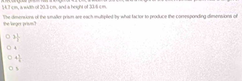 14.7 cm, a width of 20.3 cm, and a height of 33.6 cm.
The dimensions of the smaller prism are each multiplied by what factor to produce the corresponding dimensions of
the larger prism?
3 1/2 
4
4 3/6 
5